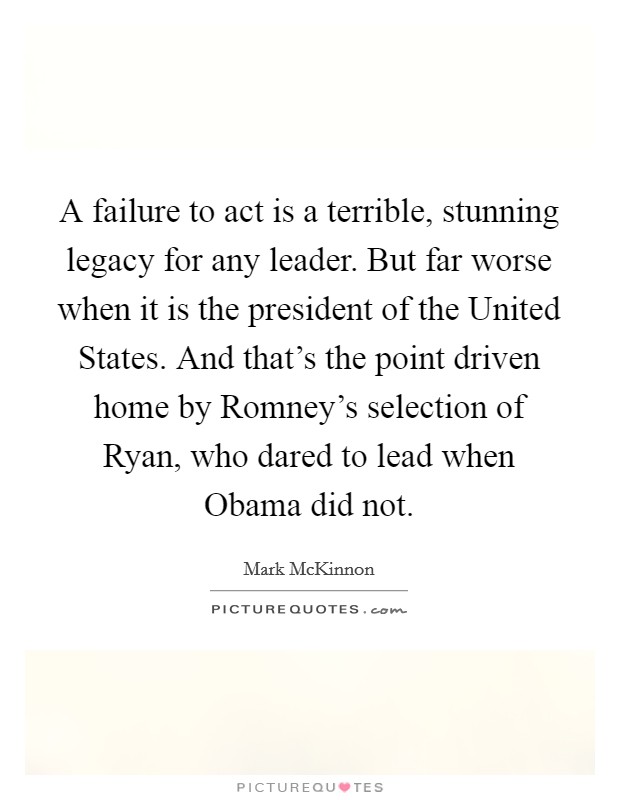 A failure to act is a terrible, stunning legacy for any leader. But far worse when it is the president of the United States. And that's the point driven home by Romney's selection of Ryan, who dared to lead when Obama did not. Picture Quote #1