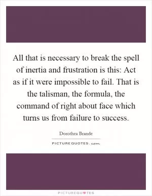 All that is necessary to break the spell of inertia and frustration is this: Act as if it were impossible to fail. That is the talisman, the formula, the command of right about face which turns us from failure to success Picture Quote #1