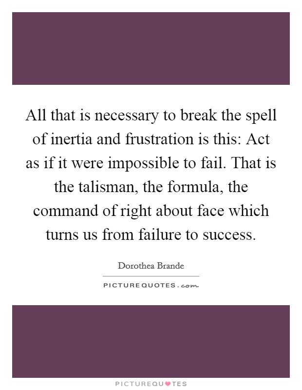 All that is necessary to break the spell of inertia and frustration is this: Act as if it were impossible to fail. That is the talisman, the formula, the command of right about face which turns us from failure to success. Picture Quote #1