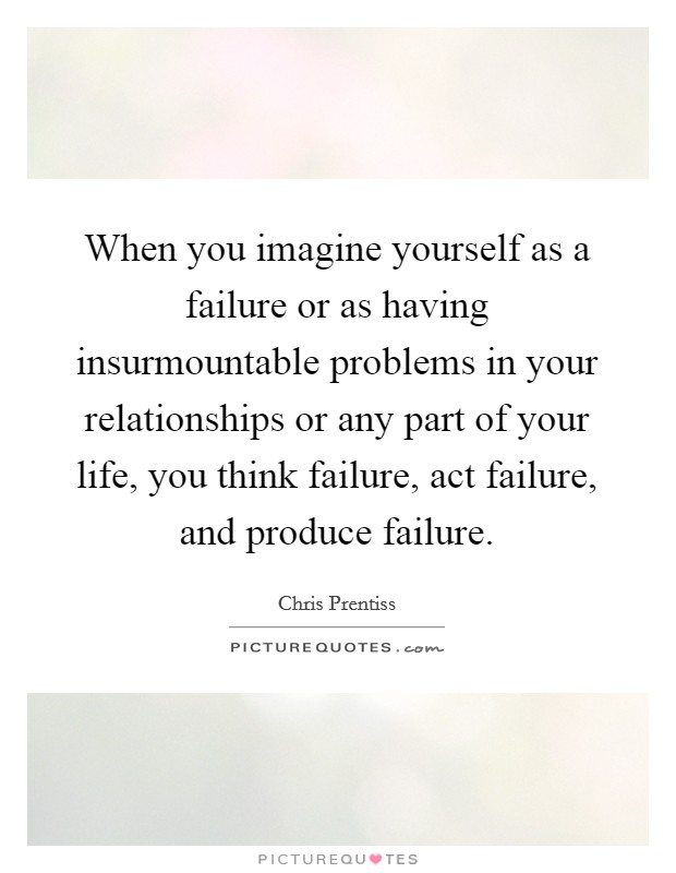 When you imagine yourself as a failure or as having insurmountable problems in your relationships or any part of your life, you think failure, act failure, and produce failure. Picture Quote #1