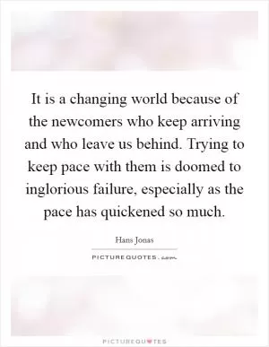 It is a changing world because of the newcomers who keep arriving and who leave us behind. Trying to keep pace with them is doomed to inglorious failure, especially as the pace has quickened so much Picture Quote #1