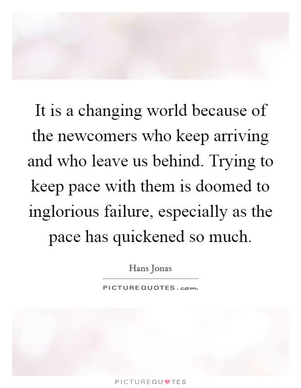 It is a changing world because of the newcomers who keep arriving and who leave us behind. Trying to keep pace with them is doomed to inglorious failure, especially as the pace has quickened so much. Picture Quote #1