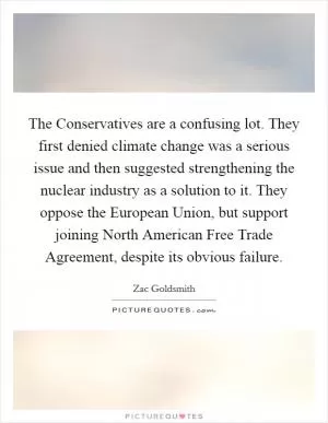 The Conservatives are a confusing lot. They first denied climate change was a serious issue and then suggested strengthening the nuclear industry as a solution to it. They oppose the European Union, but support joining North American Free Trade Agreement, despite its obvious failure Picture Quote #1
