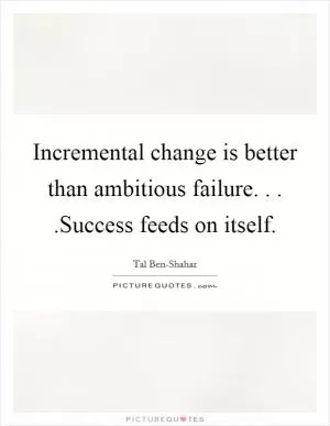 Incremental change is better than ambitious failure. . . .Success feeds on itself Picture Quote #1
