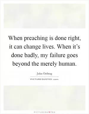 When preaching is done right, it can change lives. When it’s done badly, my failure goes beyond the merely human Picture Quote #1