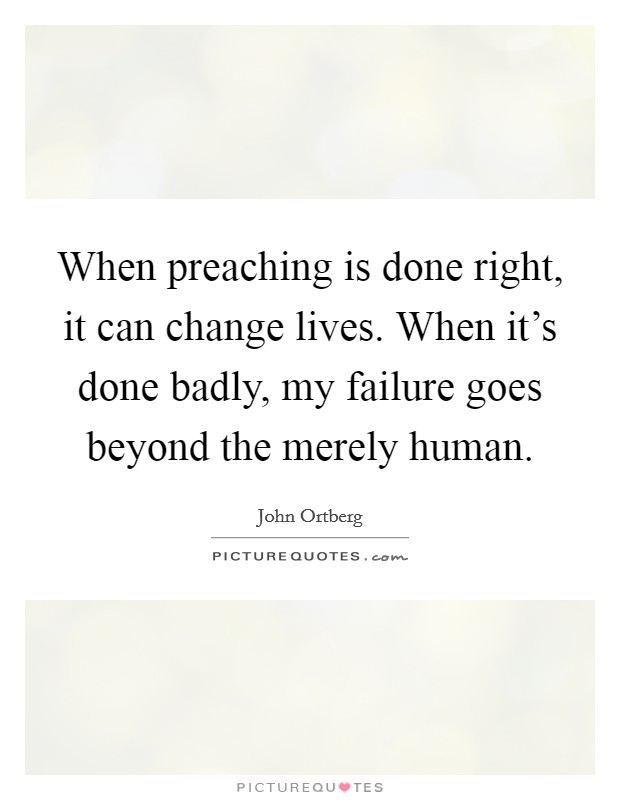 When preaching is done right, it can change lives. When it's done badly, my failure goes beyond the merely human. Picture Quote #1