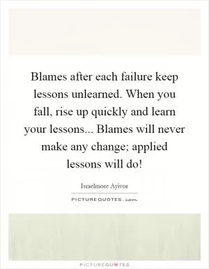 Blames after each failure keep lessons unlearned. When you fall, rise up quickly and learn your lessons... Blames will never make any change; applied lessons will do! Picture Quote #1