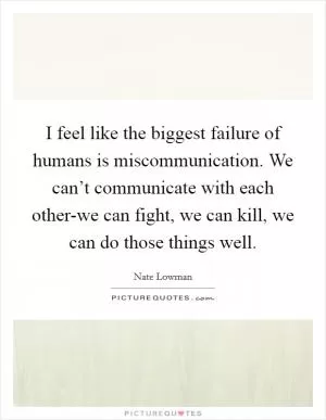 I feel like the biggest failure of humans is miscommunication. We can’t communicate with each other-we can fight, we can kill, we can do those things well Picture Quote #1