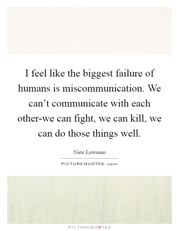 I feel like the biggest failure of humans is miscommunication. We can't communicate with each other-we can fight, we can kill, we can do those things well. Picture Quote #1