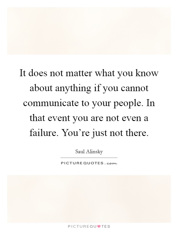 It does not matter what you know about anything if you cannot communicate to your people. In that event you are not even a failure. You're just not there. Picture Quote #1