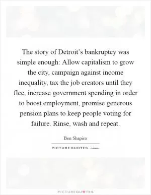 The story of Detroit’s bankruptcy was simple enough: Allow capitalism to grow the city, campaign against income inequality, tax the job creators until they flee, increase government spending in order to boost employment, promise generous pension plans to keep people voting for failure. Rinse, wash and repeat Picture Quote #1