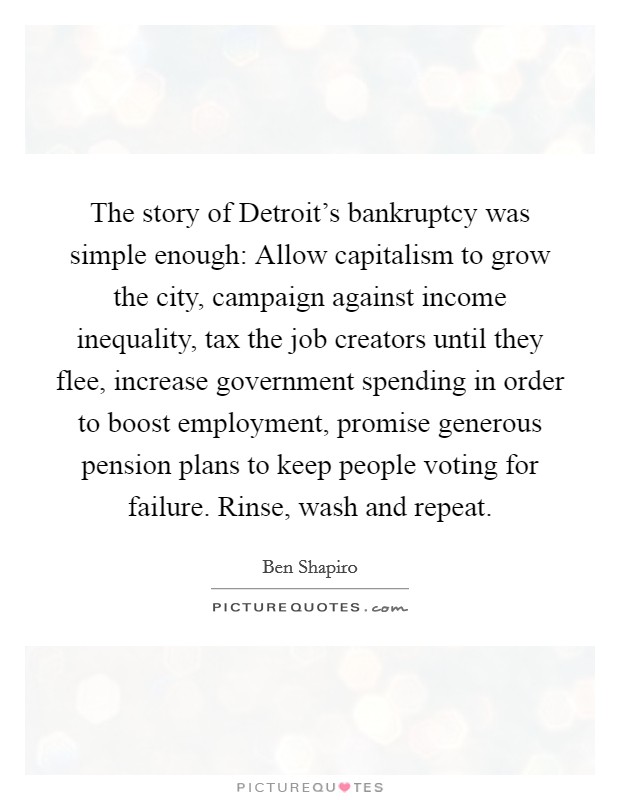 The story of Detroit's bankruptcy was simple enough: Allow capitalism to grow the city, campaign against income inequality, tax the job creators until they flee, increase government spending in order to boost employment, promise generous pension plans to keep people voting for failure. Rinse, wash and repeat. Picture Quote #1