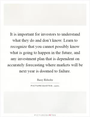 It is important for investors to understand what they do and don’t know. Learn to recognize that you cannot possibly know what is going to happen in the future, and any investment plan that is dependent on accurately forecasting where markets will be next year is doomed to failure Picture Quote #1