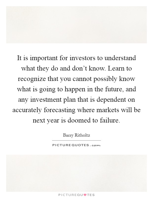 It is important for investors to understand what they do and don't know. Learn to recognize that you cannot possibly know what is going to happen in the future, and any investment plan that is dependent on accurately forecasting where markets will be next year is doomed to failure. Picture Quote #1