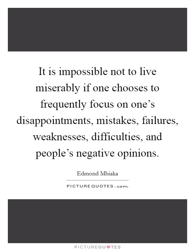 It is impossible not to live miserably if one chooses to frequently focus on one's disappointments, mistakes, failures, weaknesses, difficulties, and people's negative opinions. Picture Quote #1