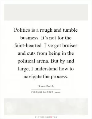 Politics is a rough and tumble business. It’s not for the faint-hearted. I’ve got bruises and cuts from being in the political arena. But by and large, I understand how to navigate the process Picture Quote #1