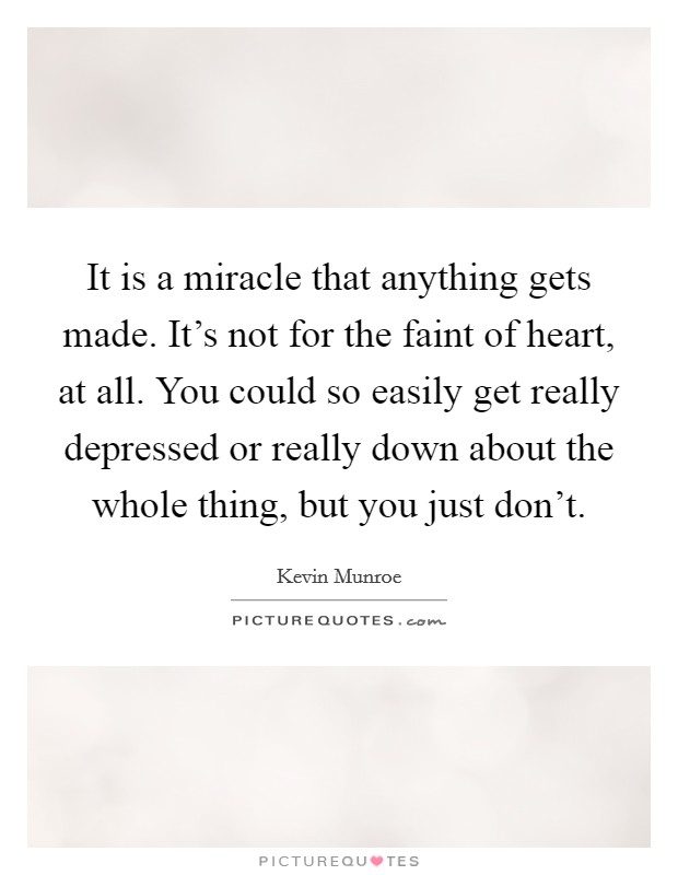 It is a miracle that anything gets made. It's not for the faint of heart, at all. You could so easily get really depressed or really down about the whole thing, but you just don't. Picture Quote #1