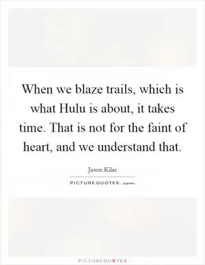 When we blaze trails, which is what Hulu is about, it takes time. That is not for the faint of heart, and we understand that Picture Quote #1