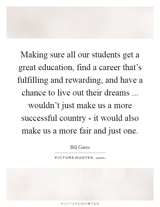 Making sure all our students get a great education, find a career that's fulfilling and rewarding, and have a chance to live out their dreams ... wouldn't just make us a more successful country - it would also make us a more fair and just one. Picture Quote #1