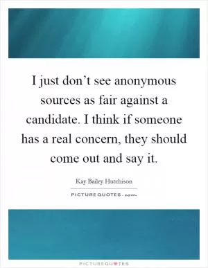 I just don’t see anonymous sources as fair against a candidate. I think if someone has a real concern, they should come out and say it Picture Quote #1
