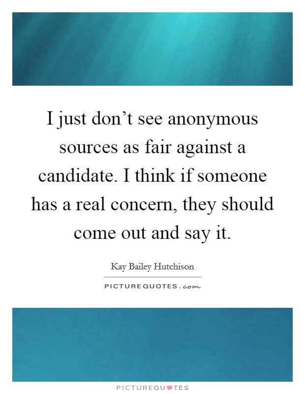 I just don't see anonymous sources as fair against a candidate. I think if someone has a real concern, they should come out and say it. Picture Quote #1