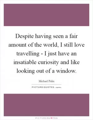 Despite having seen a fair amount of the world, I still love travelling - I just have an insatiable curiosity and like looking out of a window Picture Quote #1