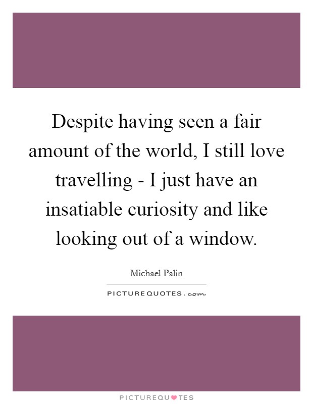 Despite having seen a fair amount of the world, I still love travelling - I just have an insatiable curiosity and like looking out of a window. Picture Quote #1