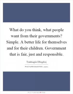 What do you think, what people want from their governments? Simple. A better life for themselves and for their children. Government that is fair, just and responsible Picture Quote #1