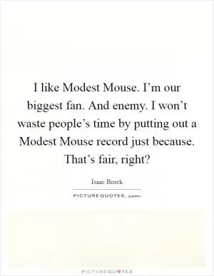 I like Modest Mouse. I’m our biggest fan. And enemy. I won’t waste people’s time by putting out a Modest Mouse record just because. That’s fair, right? Picture Quote #1