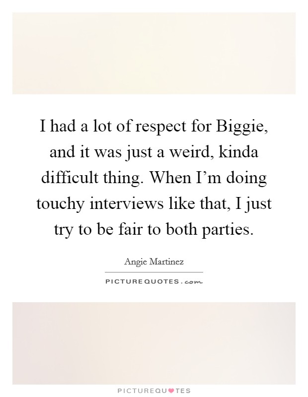 I had a lot of respect for Biggie, and it was just a weird, kinda difficult thing. When I'm doing touchy interviews like that, I just try to be fair to both parties. Picture Quote #1
