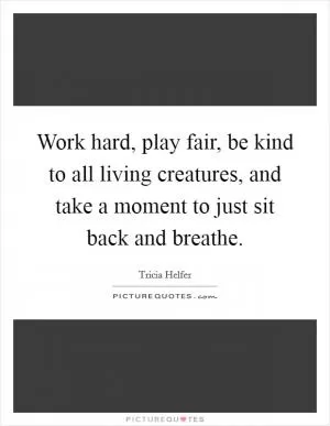 Work hard, play fair, be kind to all living creatures, and take a moment to just sit back and breathe Picture Quote #1