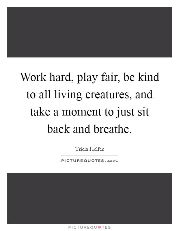 Work hard, play fair, be kind to all living creatures, and take a moment to just sit back and breathe. Picture Quote #1