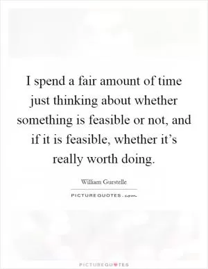 I spend a fair amount of time just thinking about whether something is feasible or not, and if it is feasible, whether it’s really worth doing Picture Quote #1