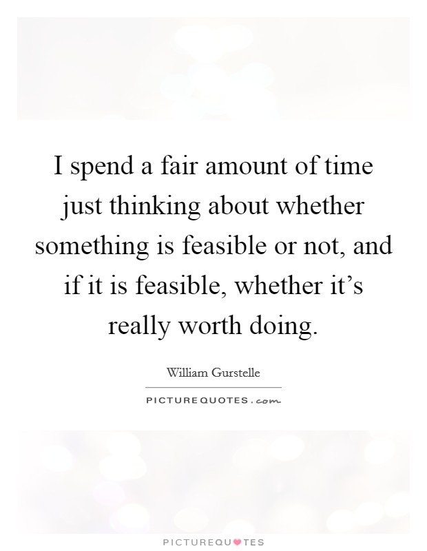 I spend a fair amount of time just thinking about whether something is feasible or not, and if it is feasible, whether it's really worth doing. Picture Quote #1