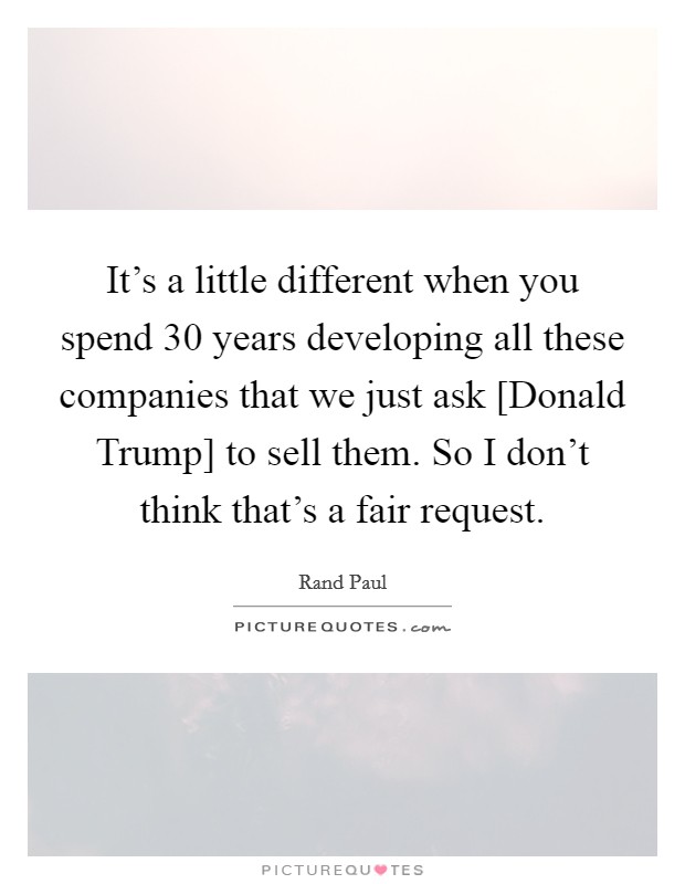 It's a little different when you spend 30 years developing all these companies that we just ask [Donald Trump] to sell them. So I don't think that's a fair request. Picture Quote #1