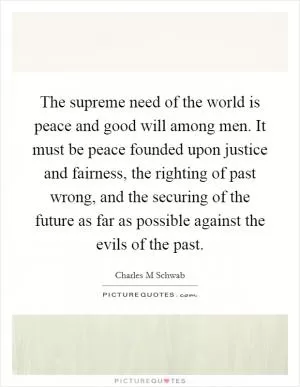 The supreme need of the world is peace and good will among men. It must be peace founded upon justice and fairness, the righting of past wrong, and the securing of the future as far as possible against the evils of the past Picture Quote #1