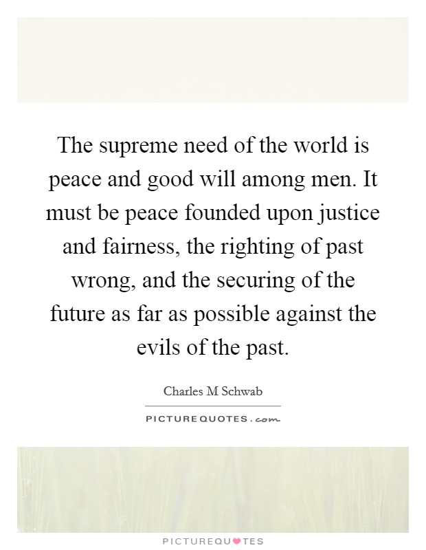 The supreme need of the world is peace and good will among men. It must be peace founded upon justice and fairness, the righting of past wrong, and the securing of the future as far as possible against the evils of the past. Picture Quote #1