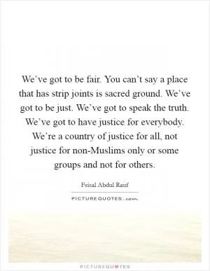We’ve got to be fair. You can’t say a place that has strip joints is sacred ground. We’ve got to be just. We’ve got to speak the truth. We’ve got to have justice for everybody. We’re a country of justice for all, not justice for non-Muslims only or some groups and not for others Picture Quote #1