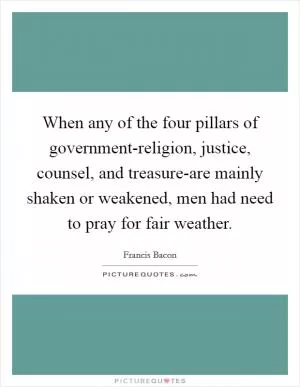 When any of the four pillars of government-religion, justice, counsel, and treasure-are mainly shaken or weakened, men had need to pray for fair weather Picture Quote #1