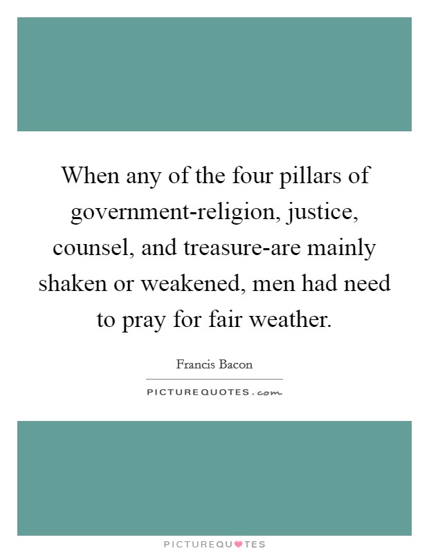 When any of the four pillars of government-religion, justice, counsel, and treasure-are mainly shaken or weakened, men had need to pray for fair weather. Picture Quote #1