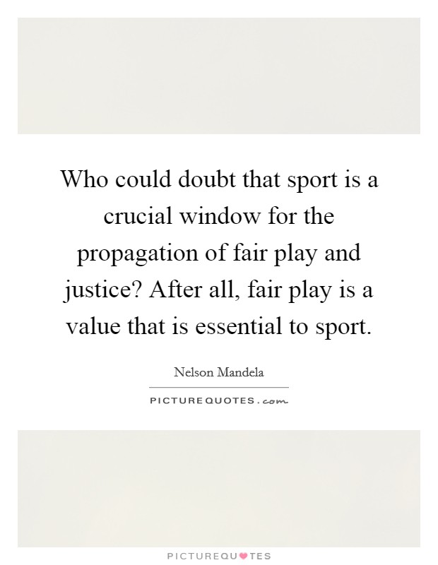 Who could doubt that sport is a crucial window for the propagation of fair play and justice? After all, fair play is a value that is essential to sport. Picture Quote #1