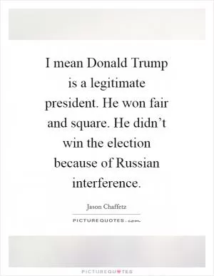 I mean Donald Trump is a legitimate president. He won fair and square. He didn’t win the election because of Russian interference Picture Quote #1