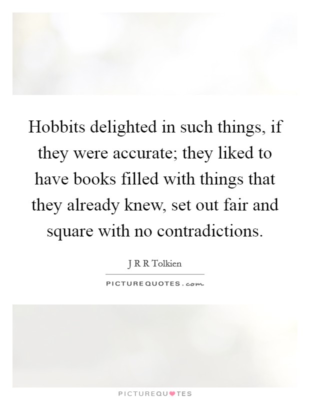 Hobbits delighted in such things, if they were accurate; they liked to have books filled with things that they already knew, set out fair and square with no contradictions. Picture Quote #1