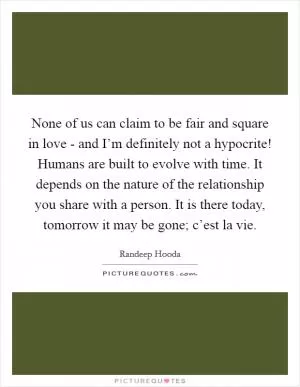 None of us can claim to be fair and square in love - and I’m definitely not a hypocrite! Humans are built to evolve with time. It depends on the nature of the relationship you share with a person. It is there today, tomorrow it may be gone; c’est la vie Picture Quote #1