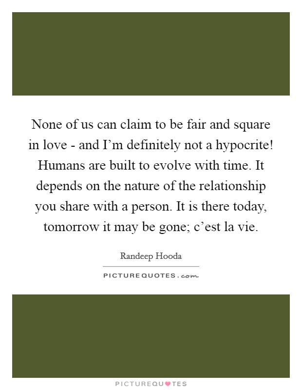 None of us can claim to be fair and square in love - and I'm definitely not a hypocrite! Humans are built to evolve with time. It depends on the nature of the relationship you share with a person. It is there today, tomorrow it may be gone; c'est la vie. Picture Quote #1