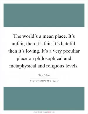 The world’s a mean place. It’s unfair, then it’s fair. It’s hateful, then it’s loving. It’s a very peculiar place on philosophical and metaphysical and religious levels Picture Quote #1