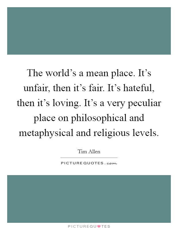 The world's a mean place. It's unfair, then it's fair. It's hateful, then it's loving. It's a very peculiar place on philosophical and metaphysical and religious levels. Picture Quote #1
