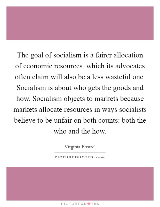 The goal of socialism is a fairer allocation of economic resources, which its advocates often claim will also be a less wasteful one. Socialism is about who gets the goods and how. Socialism objects to markets because markets allocate resources in ways socialists believe to be unfair on both counts: both the who and the how. Picture Quote #1