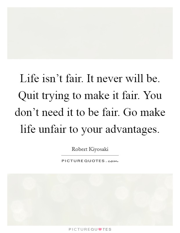 Life isn't fair. It never will be. Quit trying to make it fair. You don't need it to be fair. Go make life unfair to your advantages. Picture Quote #1