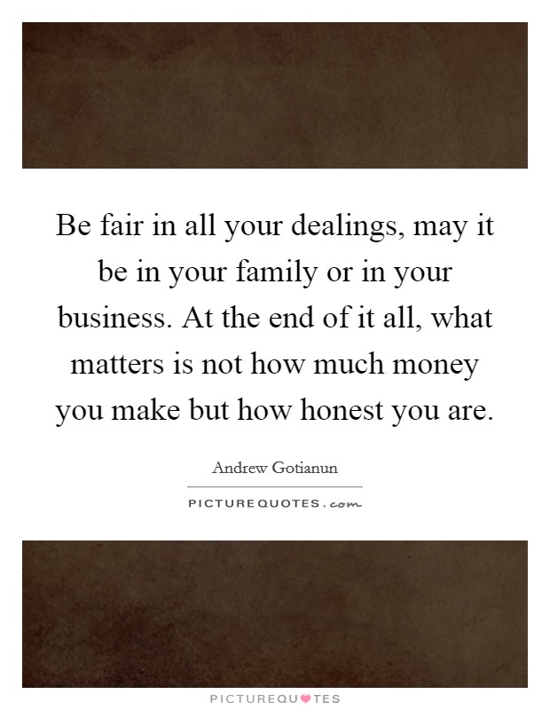 Be fair in all your dealings, may it be in your family or in your business. At the end of it all, what matters is not how much money you make but how honest you are. Picture Quote #1
